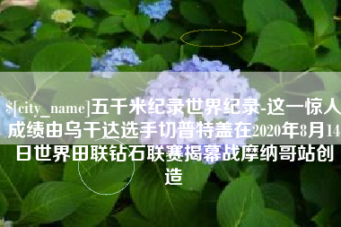 琼中五千米纪录世界纪录-这一惊人成绩由乌干达选手切普特盖在2020年8月14日世界田联钻石联赛揭幕战摩纳哥站创造