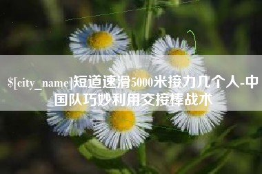 琼中短道速滑5000米接力几个人-中国队巧妙利用交接棒战术