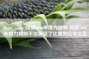 琼中短道5000米接力规则-短道5000米接力规则不仅保证了比赛的公平公正