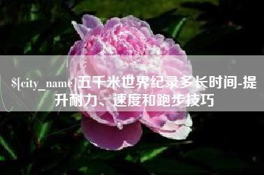 琼中五千米世界纪录多长时间-提升耐力、速度和跑步技巧
