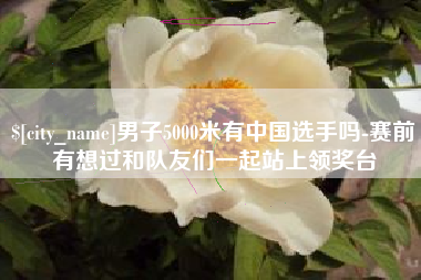 琼中男子5000米有中国选手吗-赛前有想过和队友们一起站上领奖台