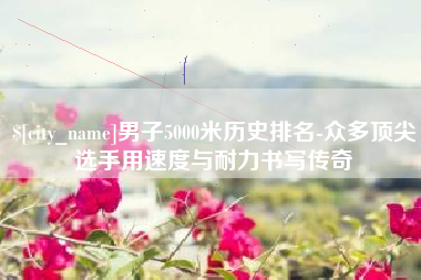 琼中男子5000米历史排名-众多顶尖选手用速度与耐力书写传奇